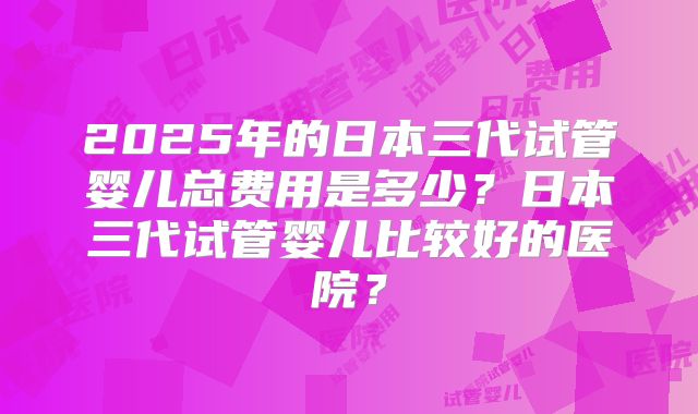 2025年的日本三代试管婴儿总费用是多少？日本三代试管婴儿比较好的医院？