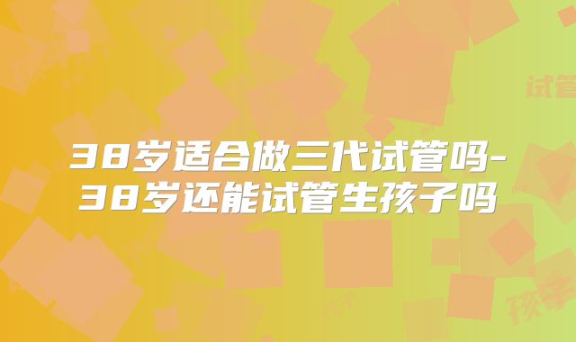 38岁适合做三代试管吗-38岁还能试管生孩子吗