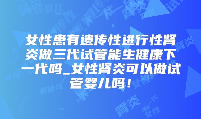 女性患有遗传性进行性肾炎做三代试管能生健康下一代吗_女性肾炎可以做试管婴儿吗!