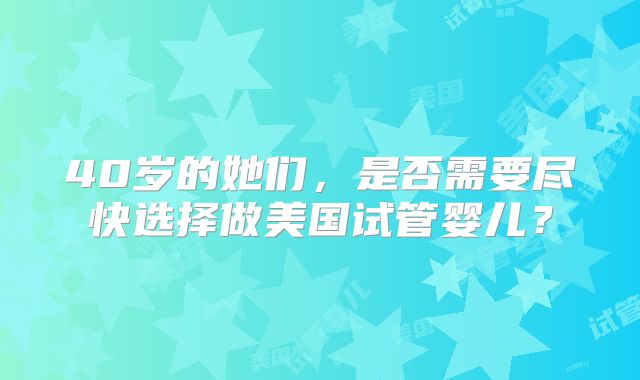40岁的她们，是否需要尽快选择做美国试管婴儿？