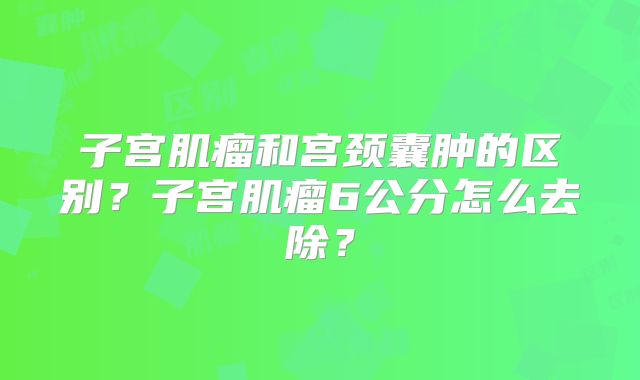 子宫肌瘤和宫颈囊肿的区别？子宫肌瘤6公分怎么去除？