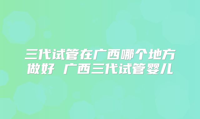 三代试管在广西哪个地方做好 广西三代试管婴儿