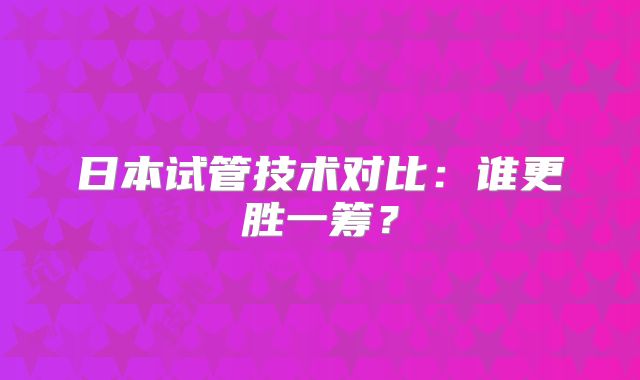 日本试管技术对比：谁更胜一筹？