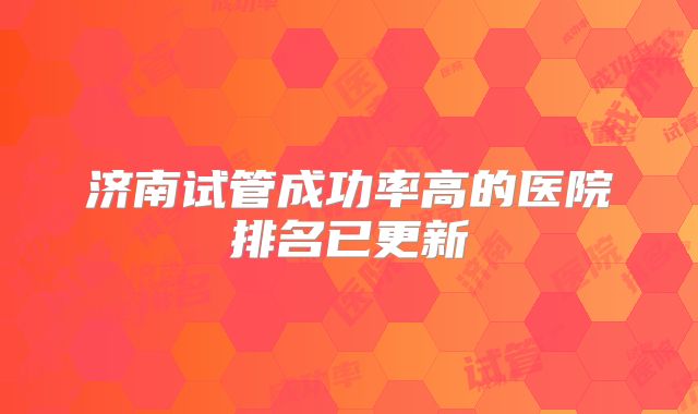 济南试管成功率高的医院排名已更新