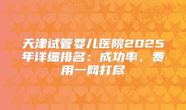 天津试管婴儿医院2025年详细排名：成功率、费用一网打尽