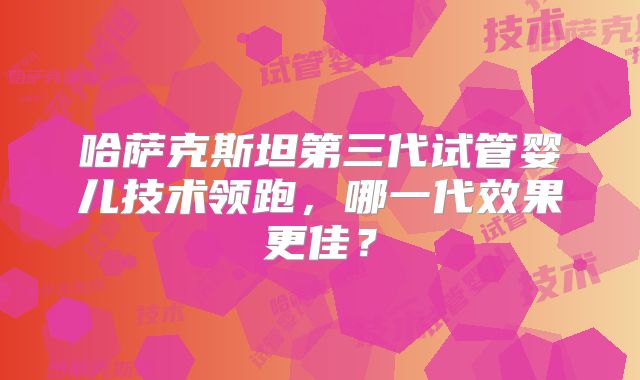 哈萨克斯坦第三代试管婴儿技术领跑，哪一代效果更佳？