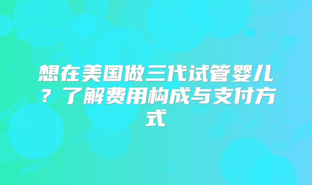 想在美国做三代试管婴儿？了解费用构成与支付方式