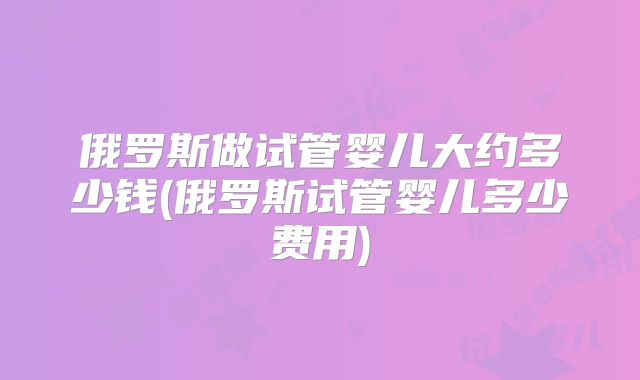 俄罗斯做试管婴儿大约多少钱(俄罗斯试管婴儿多少费用)