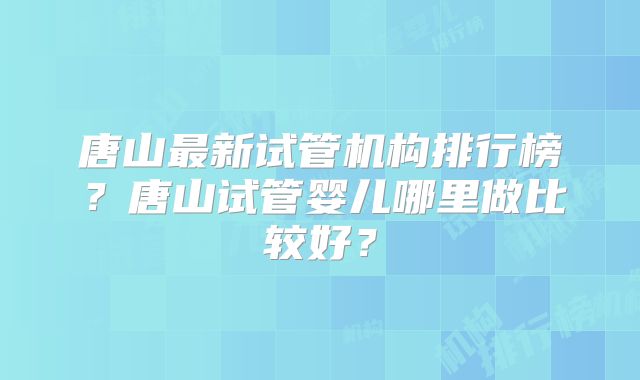 唐山最新试管机构排行榜？唐山试管婴儿哪里做比较好？