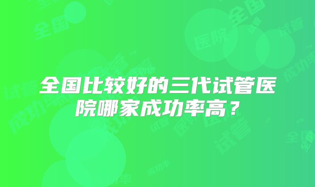 全国比较好的三代试管医院哪家成功率高？