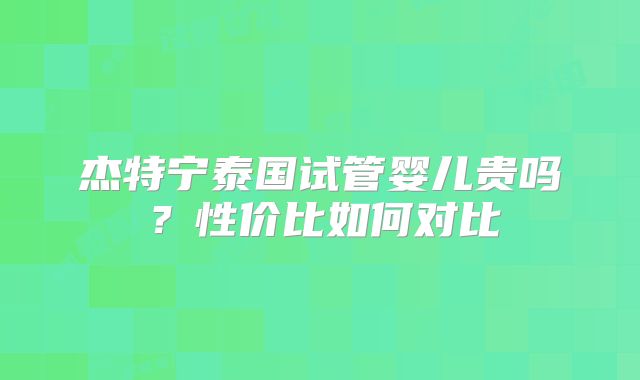 杰特宁泰国试管婴儿贵吗？性价比如何对比