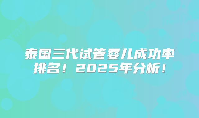 泰国三代试管婴儿成功率排名！2025年分析！