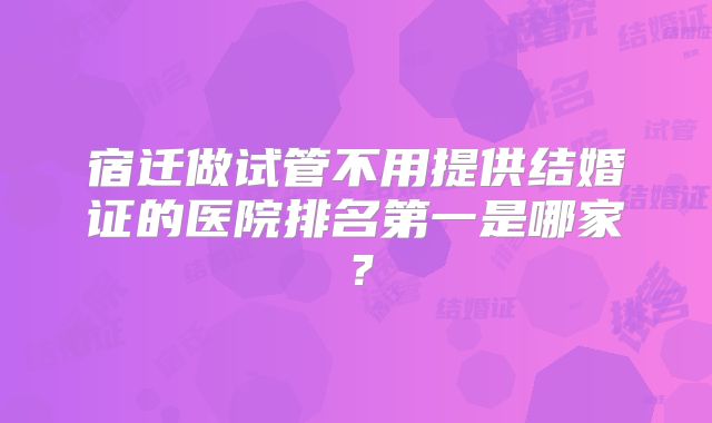 宿迁做试管不用提供结婚证的医院排名第一是哪家？