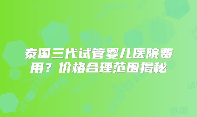 泰国三代试管婴儿医院费用？价格合理范围揭秘