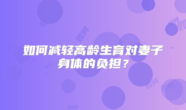 如何减轻高龄生育对妻子身体的负担？