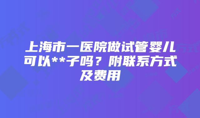 上海市一医院做试管婴儿可以**子吗？附联系方式及费用