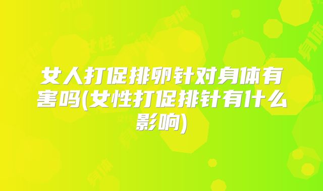 女人打促排卵针对身体有害吗(女性打促排针有什么影响)