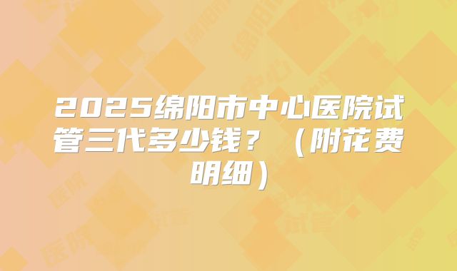 2025绵阳市中心医院试管三代多少钱？（附花费明细）