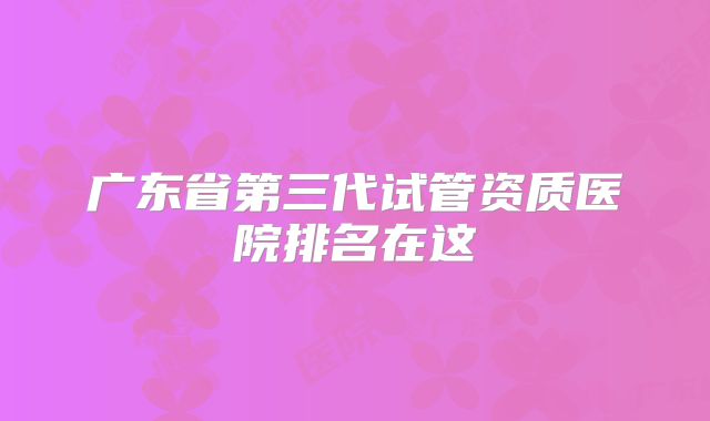 广东省第三代试管资质医院排名在这