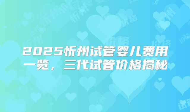 2025忻州试管婴儿费用一览，三代试管价格揭秘
