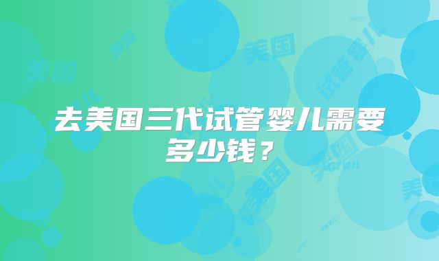 去美国三代试管婴儿需要多少钱？