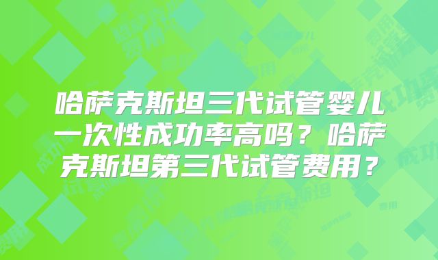 哈萨克斯坦三代试管婴儿一次性成功率高吗？哈萨克斯坦第三代试管费用？