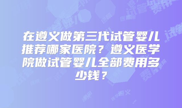 在遵义做第三代试管婴儿推荐哪家医院？遵义医学院做试管婴儿全部费用多少钱？
