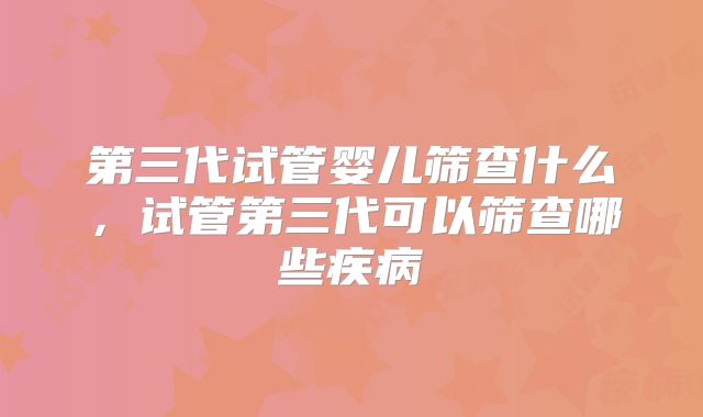 第三代试管婴儿筛查什么,试管第三代可以筛查哪些疾病