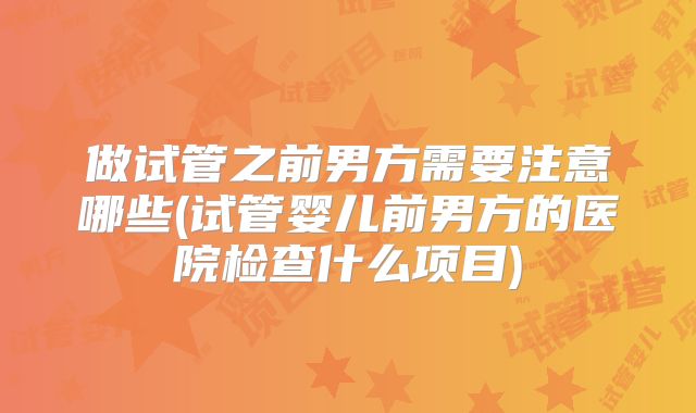 做试管之前男方需要注意哪些(试管婴儿前男方的医院检查什么项目)