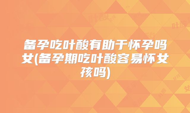 备孕吃叶酸有助于怀孕吗女(备孕期吃叶酸容易怀女孩吗)
