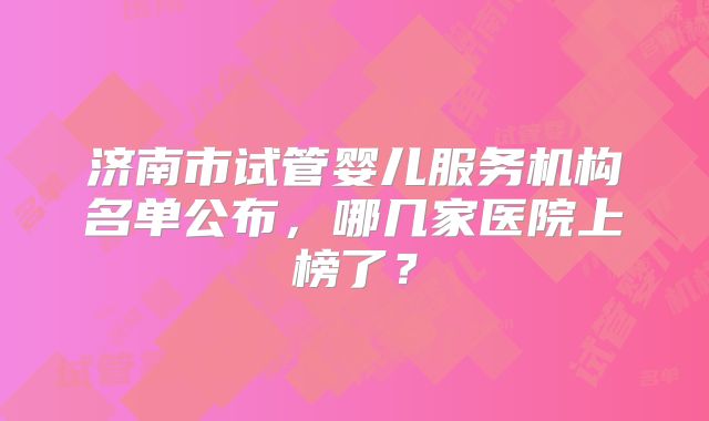 济南市试管婴儿服务机构名单公布，哪几家医院上榜了？