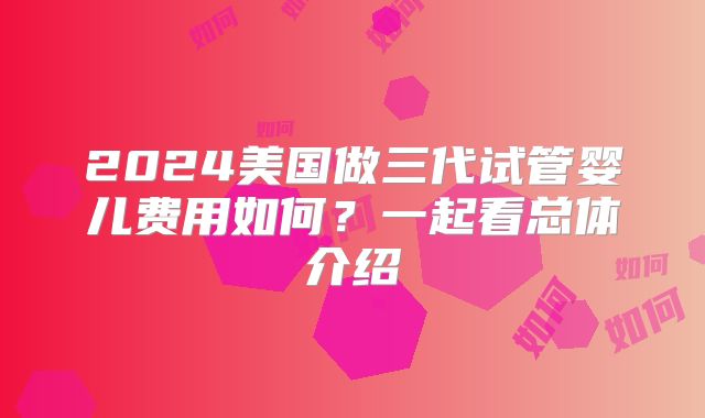 2024美国做三代试管婴儿费用如何？一起看总体介绍