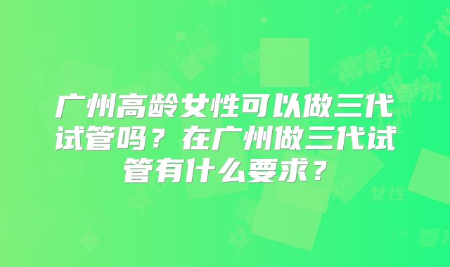 广州高龄女性可以做三代试管吗？在广州做三代试管有什么要求？