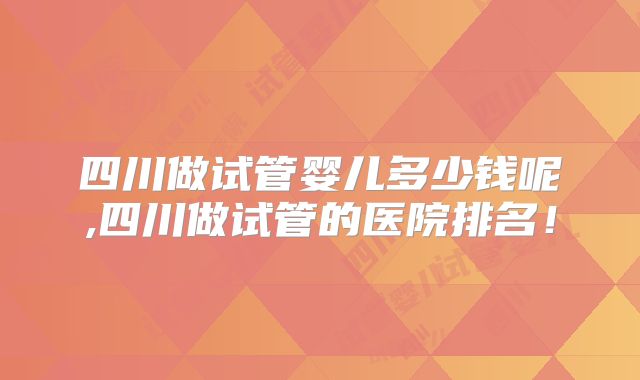 四川做试管婴儿多少钱呢,四川做试管的医院排名！