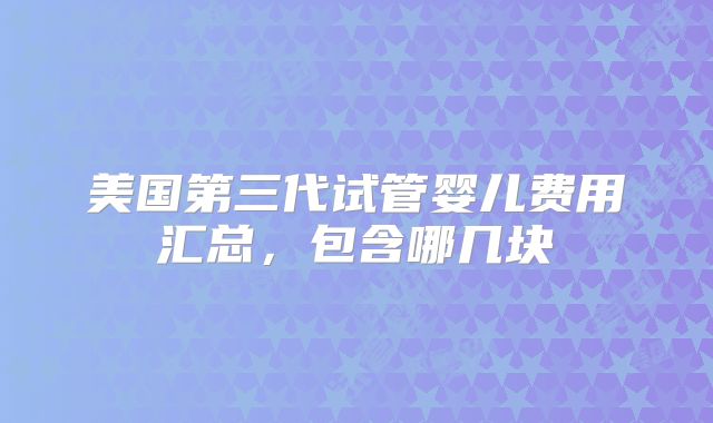美国第三代试管婴儿费用汇总,包含哪几块
