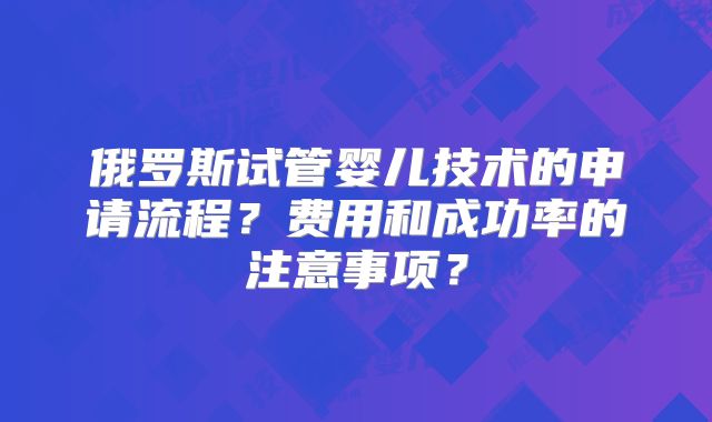 俄罗斯试管婴儿技术的申请流程？费用和成功率的注意事项？