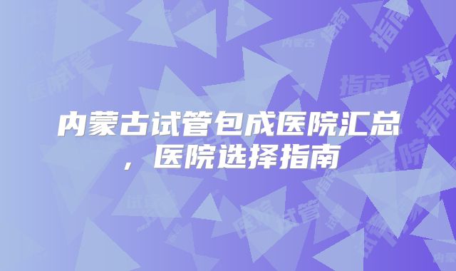 内蒙古试管包成医院汇总，医院选择指南