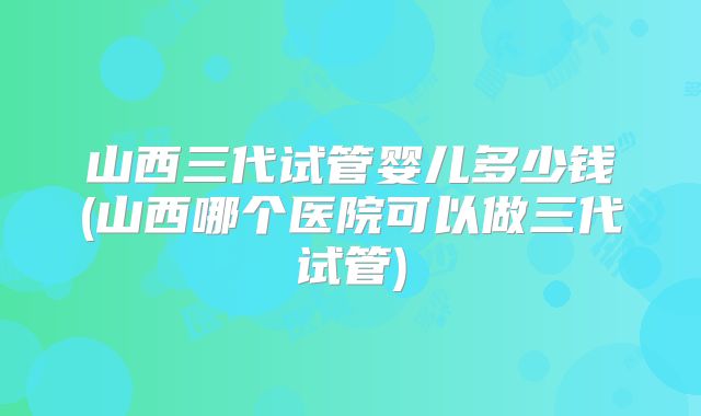 山西三代试管婴儿多少钱(山西哪个医院可以做三代试管)