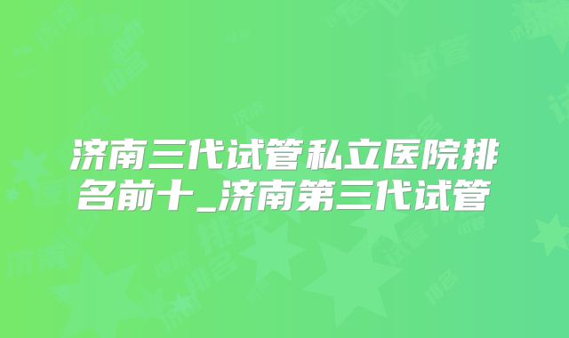 济南三代试管私立医院排名前十_济南第三代试管