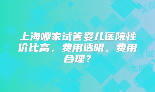 上海哪家试管婴儿医院性价比高，费用透明，费用合理？
