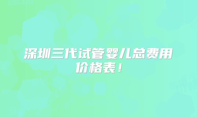 深圳三代试管婴儿总费用价格表!