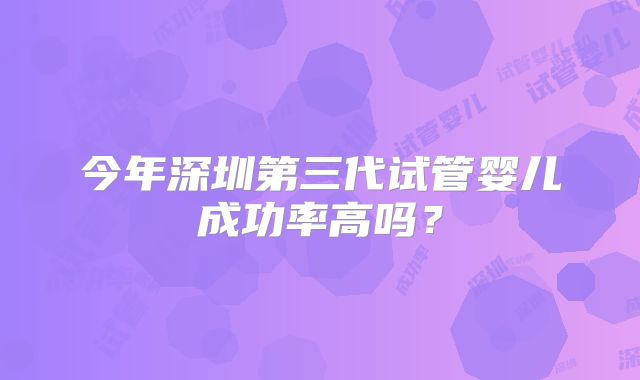 今年深圳第三代试管婴儿成功率高吗？