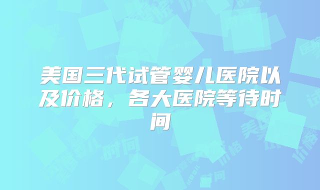美国三代试管婴儿医院以及价格，各大医院等待时间