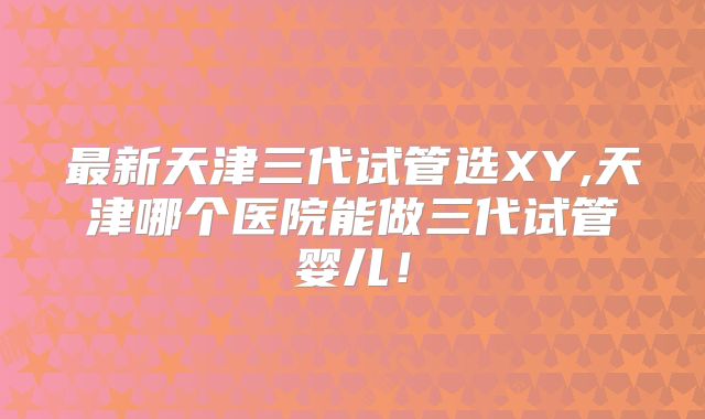 最新天津三代试管选XY,天津哪个医院能做三代试管婴儿！