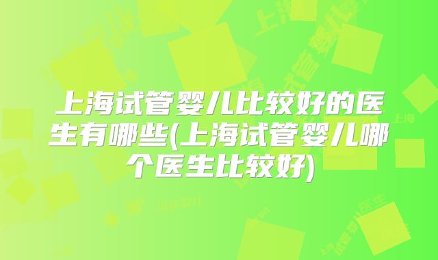 上海试管婴儿比较好的医生有哪些(上海试管婴儿哪个医生比较好)