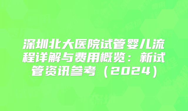 深圳北大医院试管婴儿流程详解与费用概览：新试管资讯参考（2024）