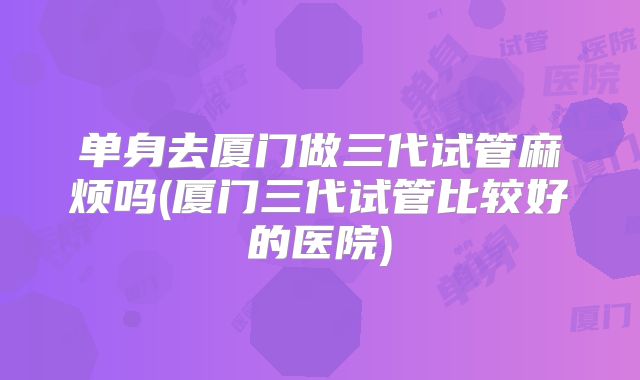单身去厦门做三代试管麻烦吗(厦门三代试管比较好的医院)