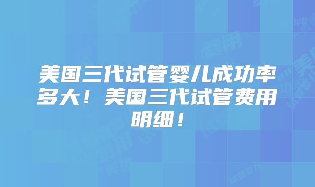 美国三代试管婴儿成功率多大！美国三代试管费用明细！