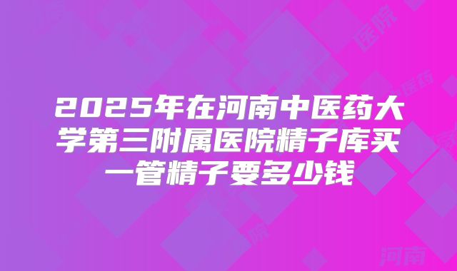 2025年在河南中医药大学第三附属医院精子库买一管精子要多少钱