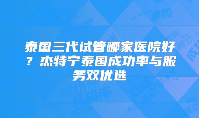 泰国三代试管哪家医院好？杰特宁泰国成功率与服务双优选